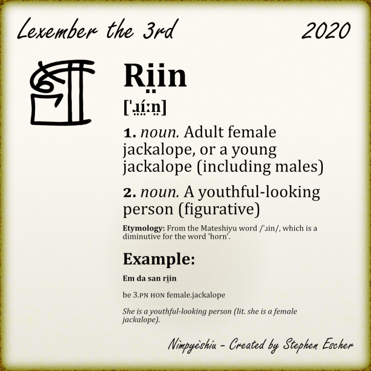Ri̤in [ˈɹ̤í̤ːn̤] 1. noun. Adult female jackalope, or a young jackalope (including males) 2. noun. A youthful-looking person (figurative) Etymology: From the Mateshiyu word /ˈɹin/, which is a diminutive for the word 'horn'. Example: Em da san ri̤in be 3.PN HON female.jackalope She is a youthful-looking person (lit. she is a female jackalope).
